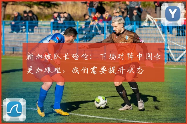 新加坡队长哈伦：下场对阵中国会更加艰难，我们需要提升状态