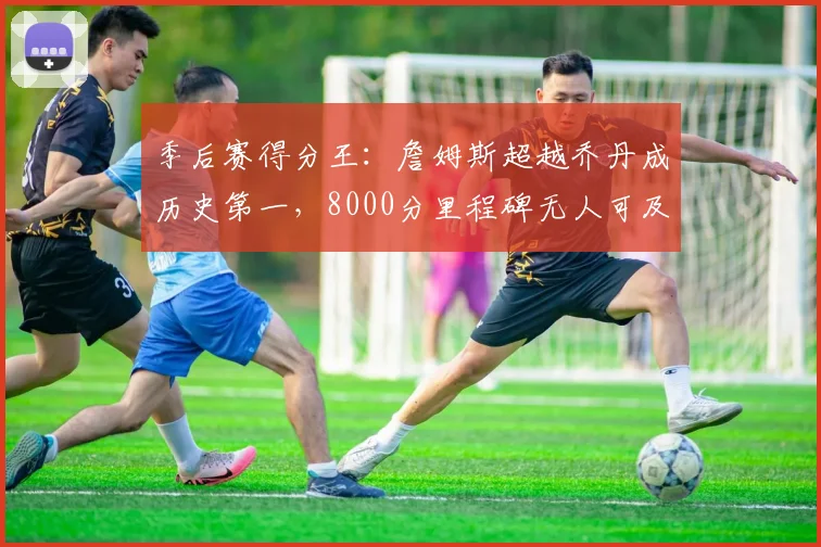 季后赛得分王：詹姆斯超越乔丹成历史第一，8000分里程碑无人可及