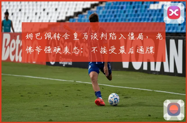 姆巴佩转会皇马谈判陷入僵局，老佛爷强硬表态：不接受最后通牒