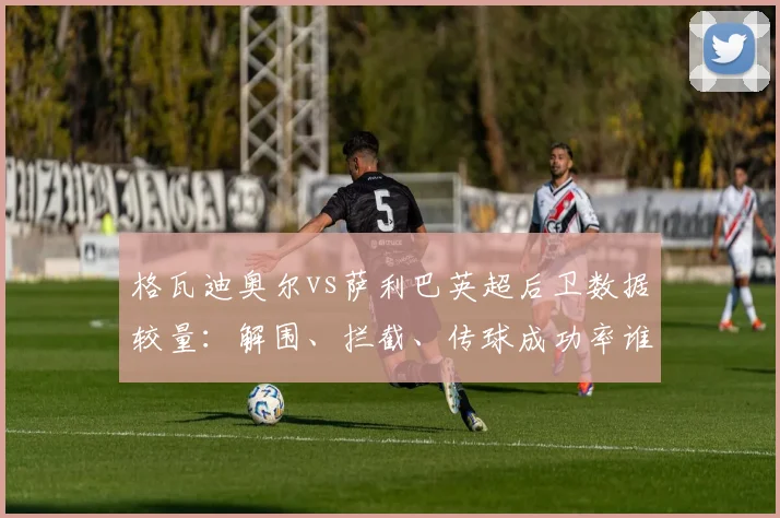 格瓦迪奥尔vs萨利巴英超后卫数据较量：解围、拦截、传球成功率谁更稳？